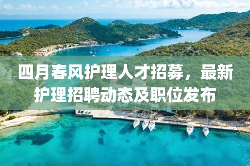 四月春風(fēng)護理人才招募，最新護理招聘動態(tài)及職位發(fā)布