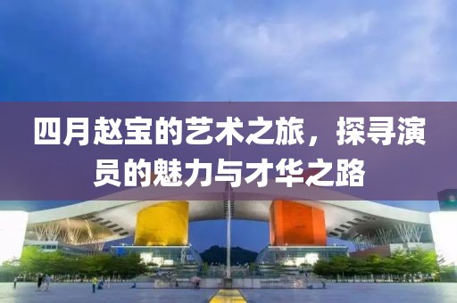 四月趙寶的藝術(shù)之旅，探尋演員的魅力與才華之路