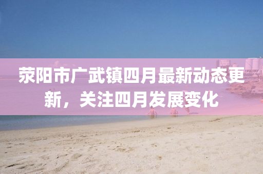 滎陽市廣武鎮(zhèn)四月最新動態(tài)更新，關(guān)注四月發(fā)展變化