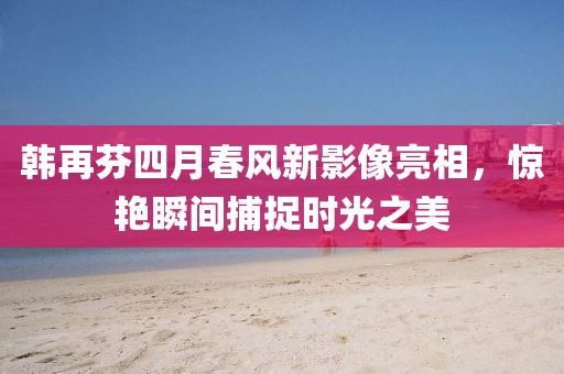 韓再芬四月春風(fēng)新影像亮相，驚艷瞬間捕捉時光之美