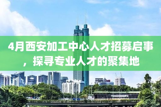4月西安加工中心人才招募啟事，探尋專業(yè)人才的聚集地