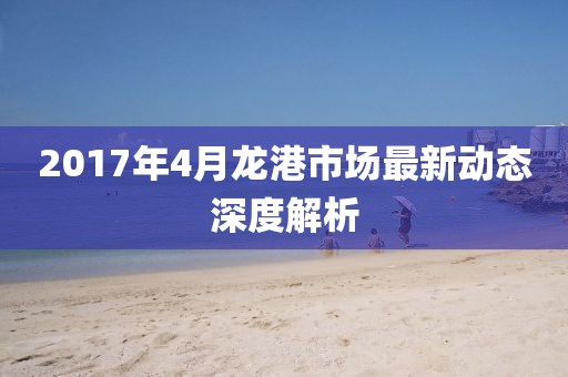 2017年4月龍港市場最新動(dòng)態(tài)深度解析