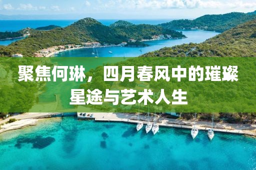 聚焦何琳，四月春風中的璀璨星途與藝術人生