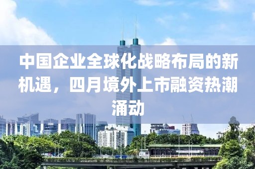 中國(guó)企業(yè)全球化戰(zhàn)略布局的新機(jī)遇，四月境外上市融資熱潮涌動(dòng)