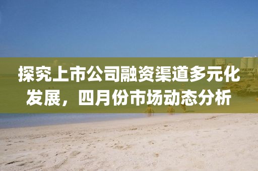 探究上市公司融資渠道多元化發(fā)展，四月份市場(chǎng)動(dòng)態(tài)分析