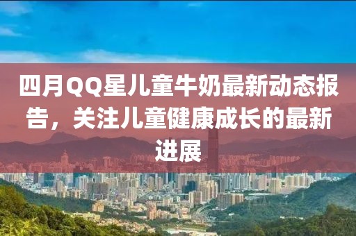 四月QQ星兒童牛奶最新動態(tài)報告，關(guān)注兒童健康成長的最新進展