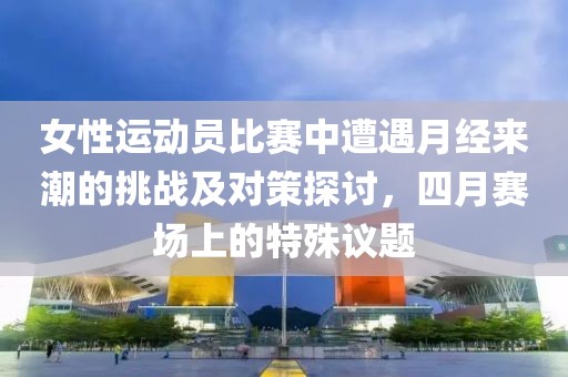 女性運(yùn)動(dòng)員比賽中遭遇月經(jīng)來潮的挑戰(zhàn)及對(duì)策探討，四月賽場上的特殊議題