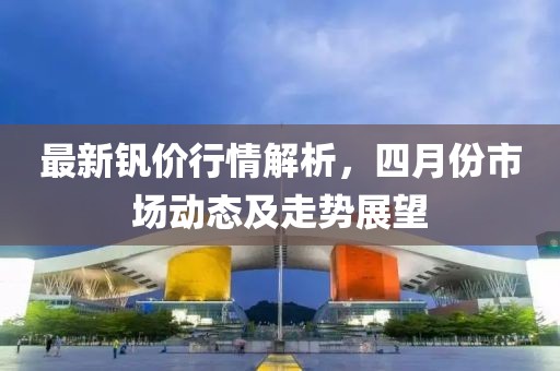 最新釩價行情解析，四月份市場動態(tài)及走勢展望