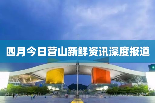 四月今日營山新鮮資訊深度報道