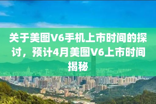 關(guān)于美圖V6手機上市時間的探討，預計4月美圖V6上市時間揭秘