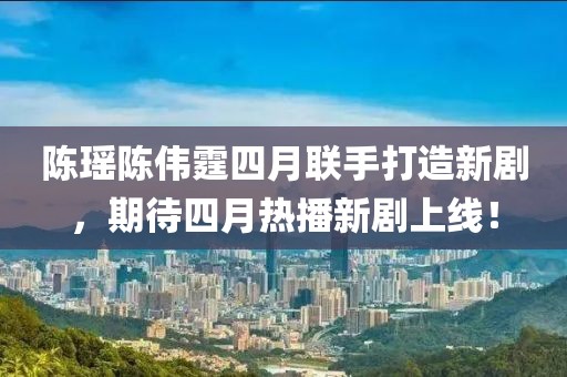 陳瑤陳偉霆四月聯(lián)手打造新劇，期待四月熱播新劇上線！