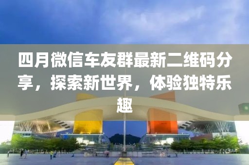 四月微信車友群最新二維碼分享，探索新世界，體驗獨特樂趣