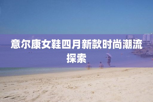 意爾康女鞋四月新款時(shí)尚潮流探索