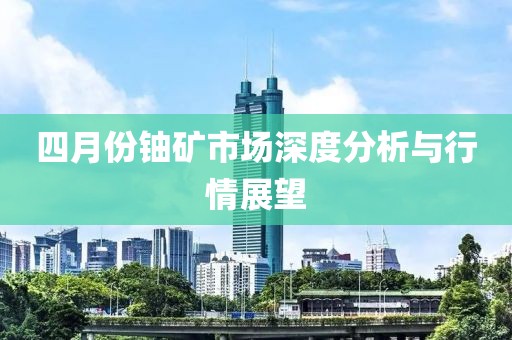 四月份鈾礦市場深度分析與行情展望