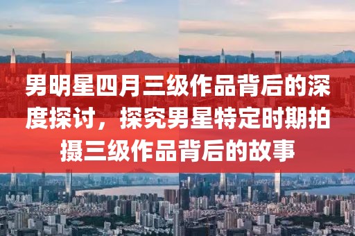 男明星四月三級(jí)作品背后的深度探討，探究男星特定時(shí)期拍攝三級(jí)作品背后的故事