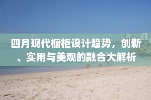 四月現(xiàn)代櫥柜設計趨勢，創(chuàng)新、實用與美觀的融合大解析
