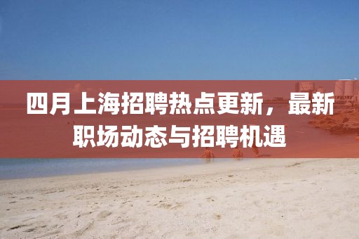 四月上海招聘熱點更新，最新職場動態(tài)與招聘機遇