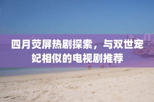 四月熒屏熱劇探索，與雙世寵妃相似的電視劇推薦