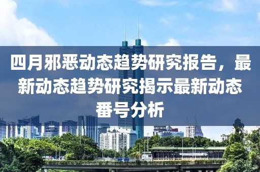 四月邪惡動(dòng)態(tài)趨勢(shì)研究報(bào)告，最新動(dòng)態(tài)趨勢(shì)研究揭示最新動(dòng)態(tài)番號(hào)分析