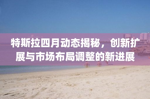 特斯拉四月動(dòng)態(tài)揭秘，創(chuàng)新擴(kuò)展與市場(chǎng)布局調(diào)整的新進(jìn)展