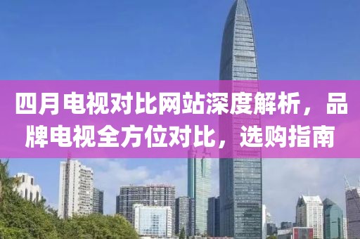 四月電視對比網(wǎng)站深度解析，品牌電視全方位對比，選購指南