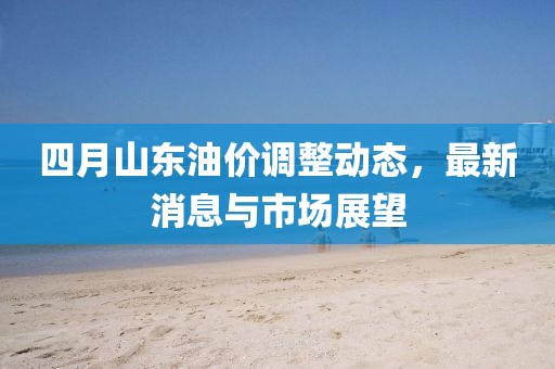 四月山東油價(jià)調(diào)整動(dòng)態(tài)，最新消息與市場展望