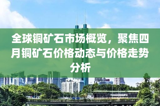 全球銅礦石市場概覽，聚焦四月銅礦石價格動態(tài)與價格走勢分析