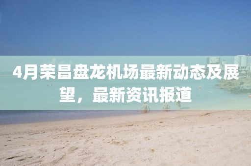 4月榮昌盤(pán)龍機(jī)場(chǎng)最新動(dòng)態(tài)及展望，最新資訊報(bào)道