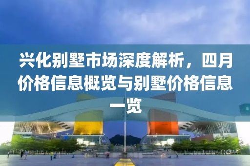 興化別墅市場深度解析，四月價(jià)格信息概覽與別墅價(jià)格信息一覽