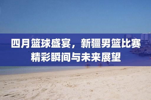 四月籃球盛宴，新疆男籃比賽精彩瞬間與未來展望