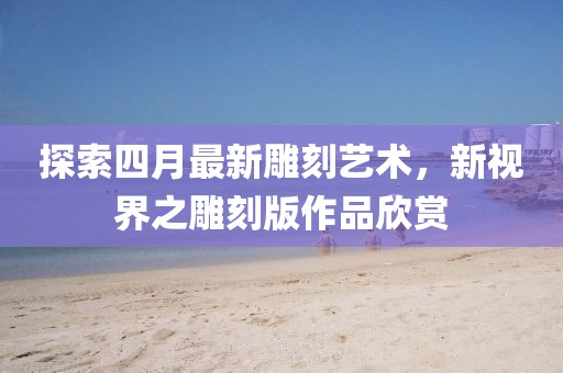 探索四月最新雕刻藝術(shù)，新視界之雕刻版作品欣賞