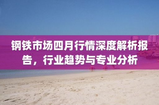 鋼鐵市場(chǎng)四月行情深度解析報(bào)告，行業(yè)趨勢(shì)與專業(yè)分析
