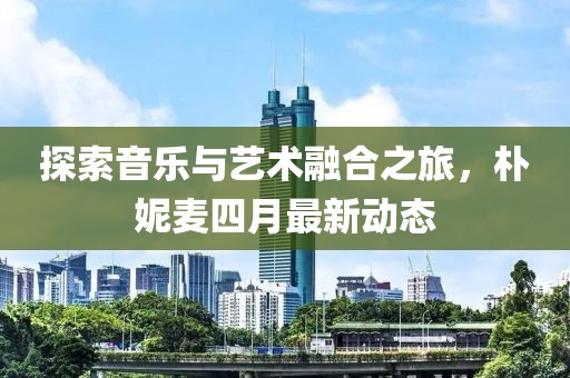 探索音樂與藝術融合之旅，樸妮麥四月最新動態(tài)