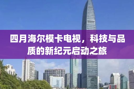 四月海爾模卡電視，科技與品質(zhì)的新紀(jì)元啟動之旅