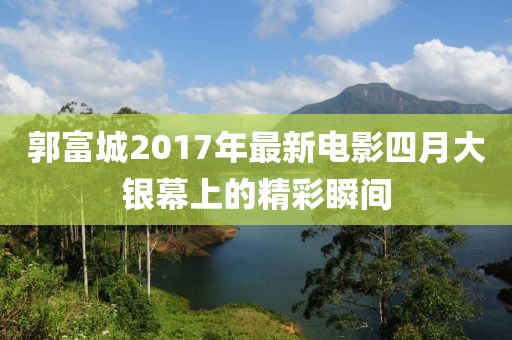 郭富城2017年最新電影四月大銀幕上的精彩瞬間