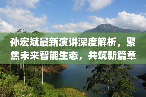 孫宏斌最新演講深度解析，聚焦未來智能生態(tài)，共筑新篇章