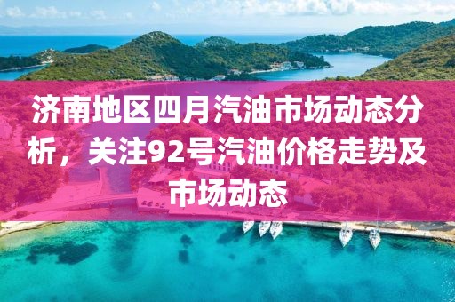 濟南地區(qū)四月汽油市場動態(tài)分析，關注92號汽油價格走勢及市場動態(tài)