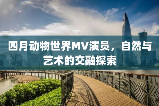 四月動物世界MV演員，自然與藝術(shù)的交融探索