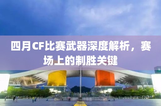 四月CF比賽武器深度解析，賽場上的制勝關鍵