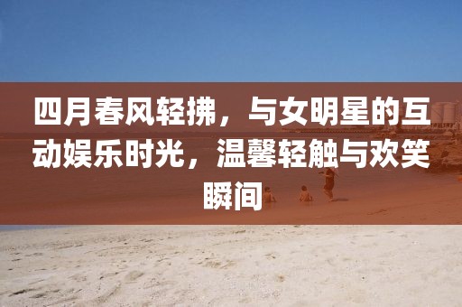 四月春風(fēng)輕拂，與女明星的互動(dòng)娛樂(lè)時(shí)光，溫馨輕觸與歡笑瞬間