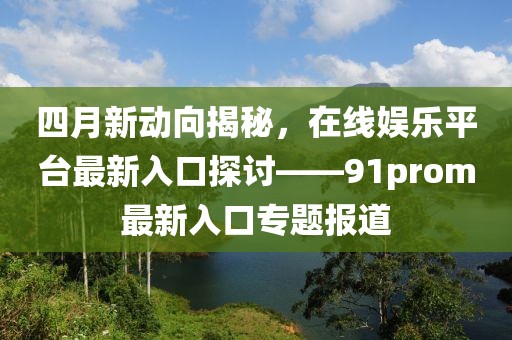 四月新動(dòng)向揭秘，在線娛樂平臺(tái)最新入口探討——91prom最新入口專題報(bào)道