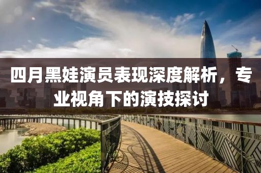 四月黑娃演員表現深度解析，專業(yè)視角下的演技探討