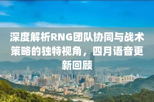 深度解析RNG團(tuán)隊(duì)協(xié)同與戰(zhàn)術(shù)策略的獨(dú)特視角，四月語音更新回顧