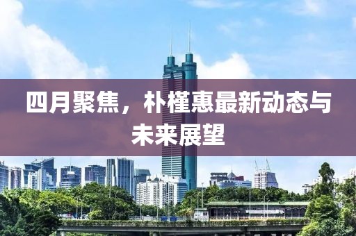 四月聚焦，樸槿惠最新動態(tài)與未來展望