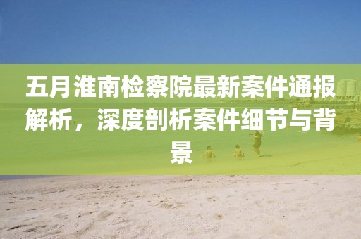 五月淮南檢察院最新案件通報解析，深度剖析案件細節(jié)與背景