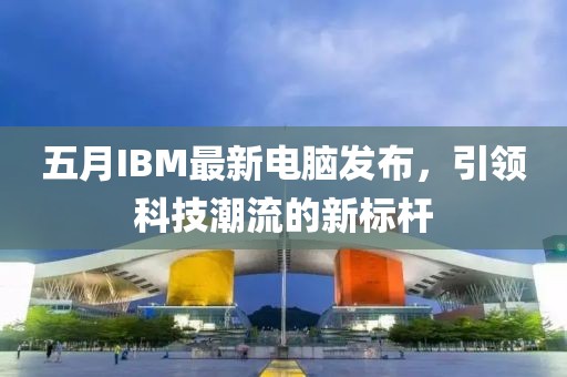 五月IBM最新電腦發(fā)布，引領科技潮流的新標桿