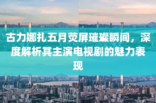 古力娜扎五月熒屏璀璨瞬間，深度解析其主演電視劇的魅力表現(xiàn)