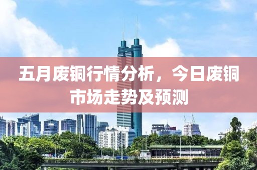 五月廢銅行情分析，今日廢銅市場走勢及預(yù)測