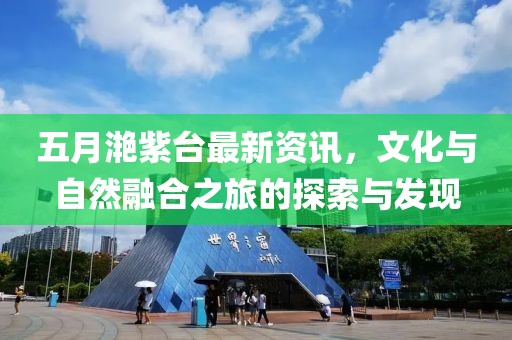 五月滟紫臺最新資訊，文化與自然融合之旅的探索與發(fā)現(xiàn)