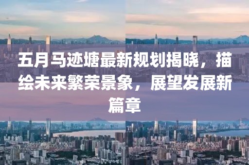五月馬跡塘最新規(guī)劃揭曉，描繪未來繁榮景象，展望發(fā)展新篇章